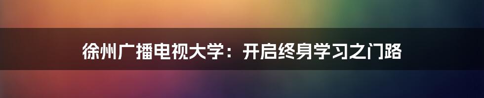 徐州广播电视大学：开启终身学习之门路