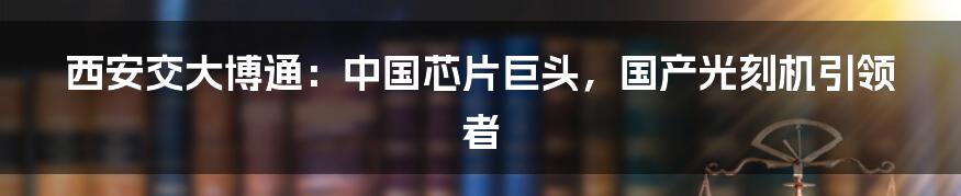 西安交大博通：中国芯片巨头，国产光刻机引领者