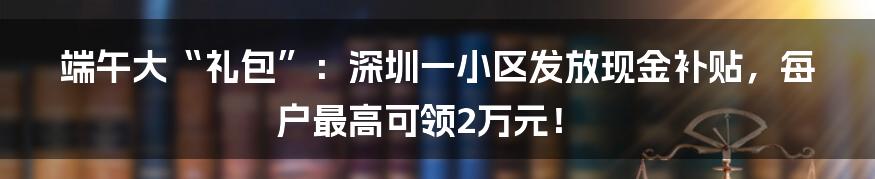 端午大“礼包”：深圳一小区发放现金补贴，每户最高可领2万元！