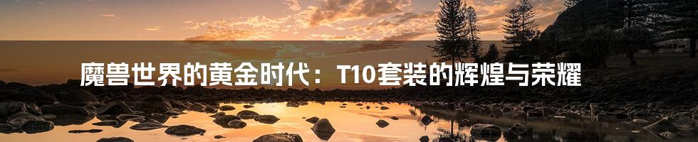 魔兽世界的黄金时代：T10套装的辉煌与荣耀