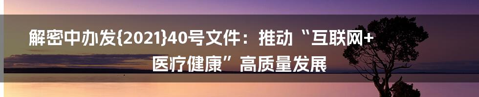 解密中办发{2021}40号文件：推动“互联网+医疗健康”高质量发展