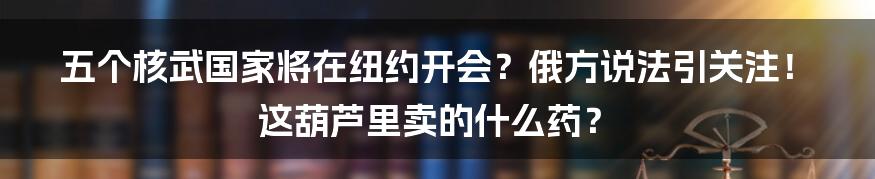 五个核武国家将在纽约开会？俄方说法引关注！这葫芦里卖的什么药？