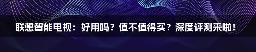 联想智能电视：好用吗？值不值得买？深度评测来啦！