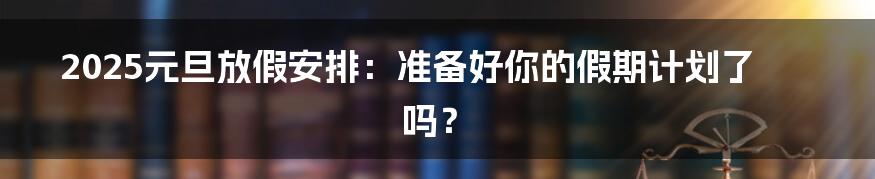 2025元旦放假安排：准备好你的假期计划了吗？