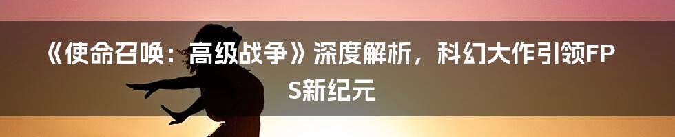 《使命召唤：高级战争》深度解析，科幻大作引领FPS新纪元