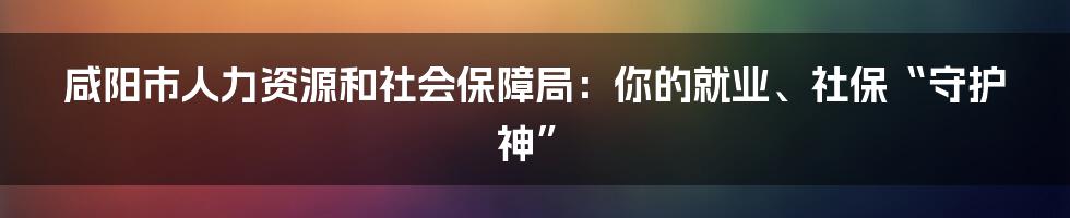 咸阳市人力资源和社会保障局：你的就业、社保“守护神”