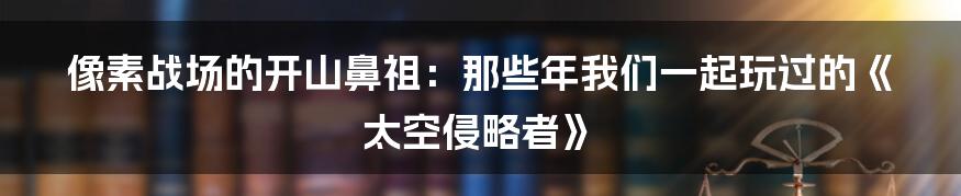 像素战场的开山鼻祖：那些年我们一起玩过的《太空侵略者》