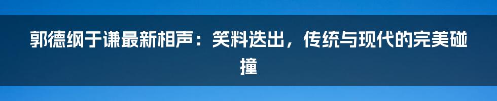 郭德纲于谦最新相声：笑料迭出，传统与现代的完美碰撞