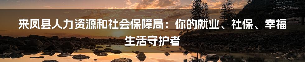 来凤县人力资源和社会保障局：你的就业、社保、幸福生活守护者