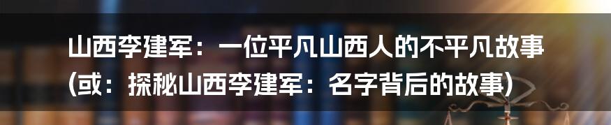 山西李建军：一位平凡山西人的不平凡故事 (或：探秘山西李建军：名字背后的故事)