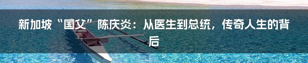 新加坡“国父”陈庆炎：从医生到总统，传奇人生的背后