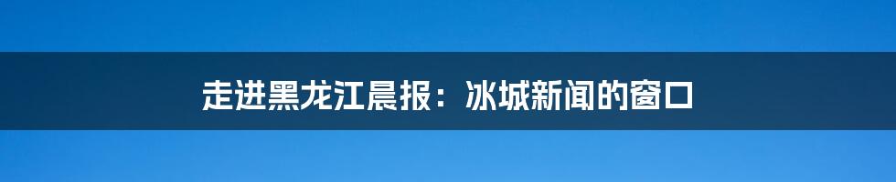 走进黑龙江晨报：冰城新闻的窗口