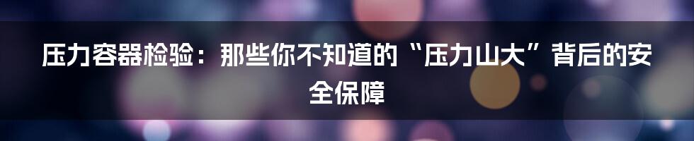 压力容器检验：那些你不知道的“压力山大”背后的安全保障