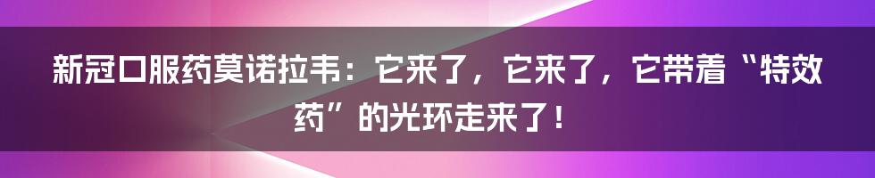 新冠口服药莫诺拉韦：它来了，它来了，它带着“特效药”的光环走来了！