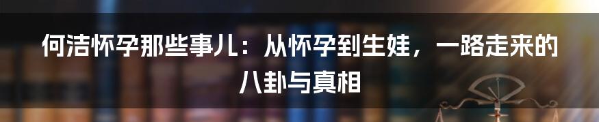 何洁怀孕那些事儿：从怀孕到生娃，一路走来的八卦与真相