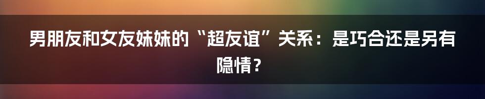 男朋友和女友妹妹的“超友谊”关系：是巧合还是另有隐情？