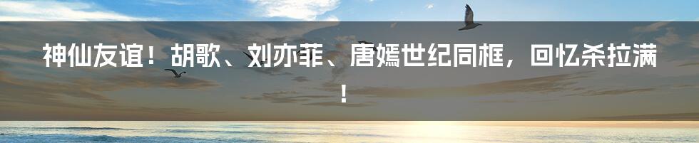 神仙友谊！胡歌、刘亦菲、唐嫣世纪同框，回忆杀拉满！