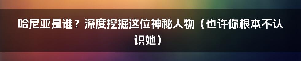 哈尼亚是谁？深度挖掘这位神秘人物（也许你根本不认识她）