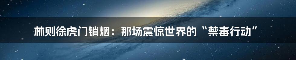 林则徐虎门销烟：那场震惊世界的“禁毒行动”