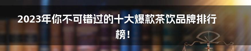 2023年你不可错过的十大爆款茶饮品牌排行榜！