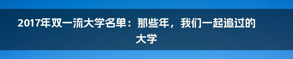 2017年双一流大学名单：那些年，我们一起追过的大学