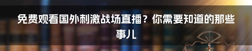 免费观看国外刺激战场直播？你需要知道的那些事儿