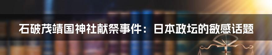 石破茂靖国神社献祭事件：日本政坛的敏感话题