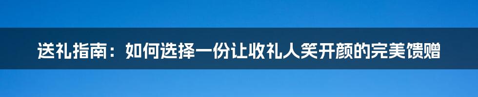 送礼指南：如何选择一份让收礼人笑开颜的完美馈赠