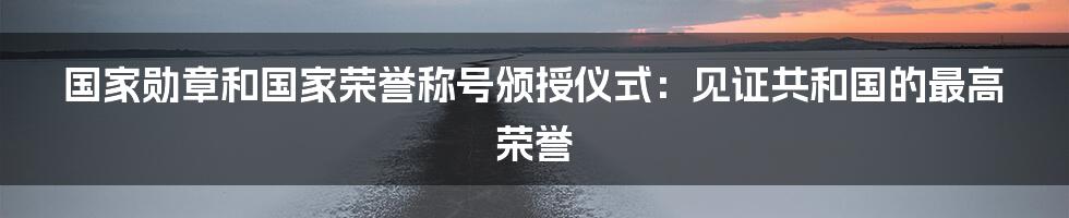 国家勋章和国家荣誉称号颁授仪式：见证共和国的最高荣誉