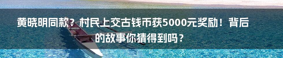 黄晓明同款？村民上交古钱币获5000元奖励！背后的故事你猜得到吗？