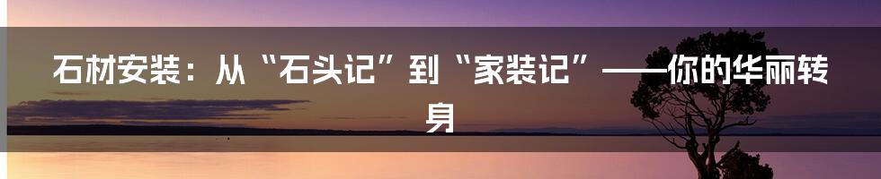 石材安装：从“石头记”到“家装记”——你的华丽转身