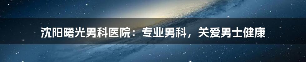 沈阳曙光男科医院：专业男科，关爱男士健康