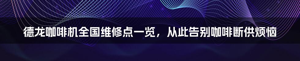 德龙咖啡机全国维修点一览，从此告别咖啡断供烦恼