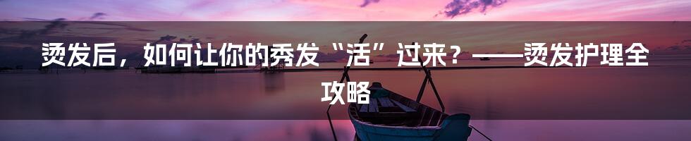 烫发后，如何让你的秀发“活”过来？——烫发护理全攻略