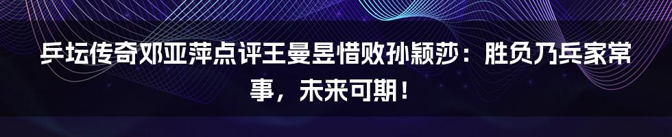 乒坛传奇邓亚萍点评王曼昱惜败孙颖莎：胜负乃兵家常事，未来可期！