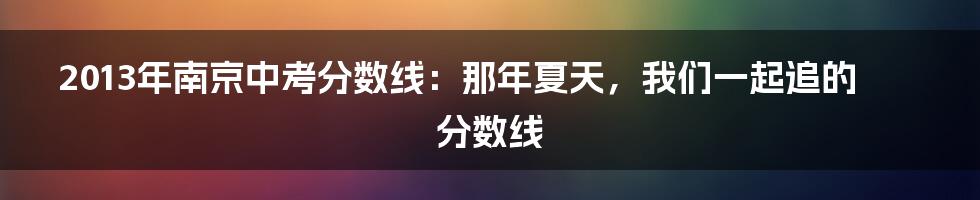 2013年南京中考分数线：那年夏天，我们一起追的分数线