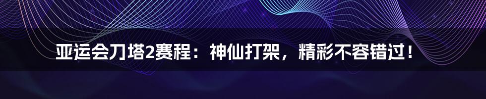 亚运会刀塔2赛程：神仙打架，精彩不容错过！