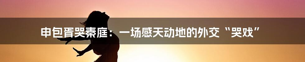 申包胥哭秦庭：一场感天动地的外交“哭戏”