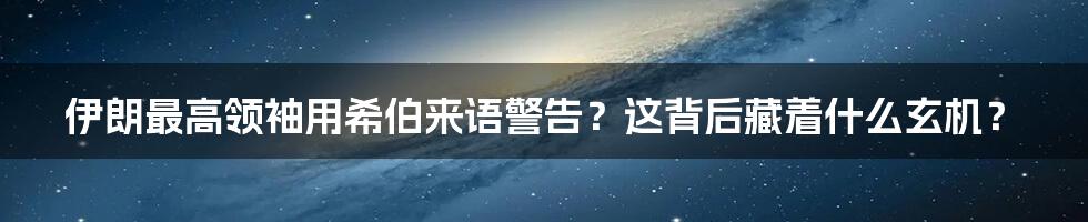 伊朗最高领袖用希伯来语警告？这背后藏着什么玄机？