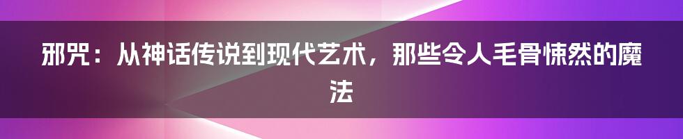 邪咒：从神话传说到现代艺术，那些令人毛骨悚然的魔法