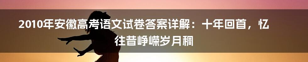 2010年安徽高考语文试卷答案详解：十年回首，忆往昔峥嵘岁月稠