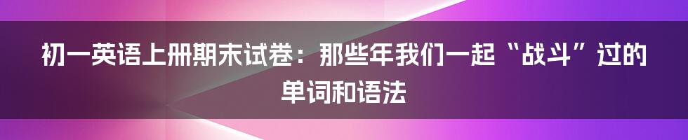 初一英语上册期末试卷：那些年我们一起“战斗”过的单词和语法