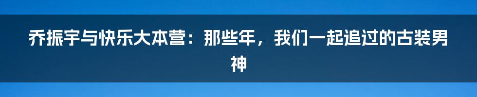 乔振宇与快乐大本营：那些年，我们一起追过的古装男神