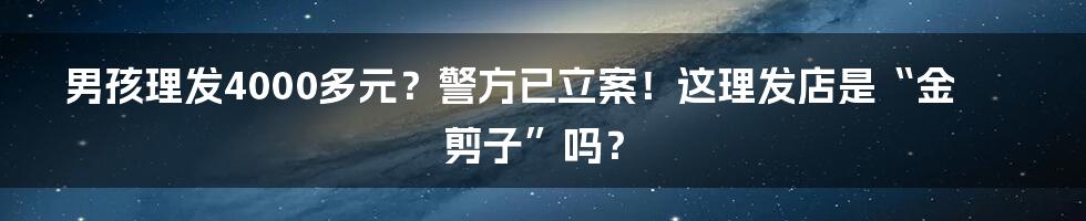 男孩理发4000多元？警方已立案！这理发店是“金剪子”吗？