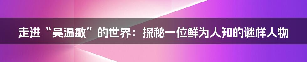 走进“吴温敏”的世界：探秘一位鲜为人知的谜样人物