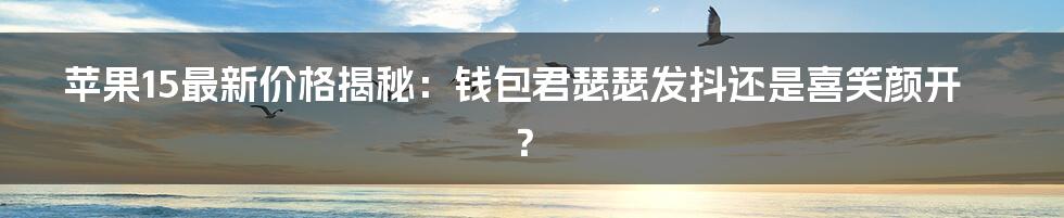 苹果15最新价格揭秘：钱包君瑟瑟发抖还是喜笑颜开？