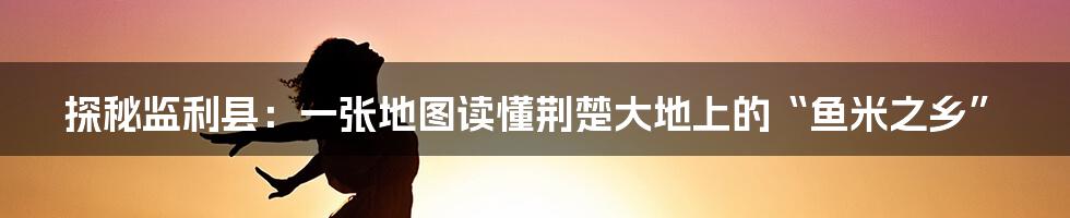 探秘监利县：一张地图读懂荆楚大地上的“鱼米之乡”