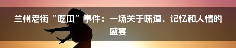 兰州老街“吃瓜”事件：一场关于味道、记忆和人情的盛宴