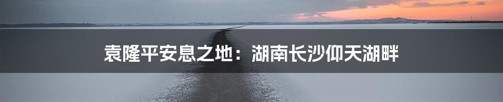 袁隆平安息之地：湖南长沙仰天湖畔