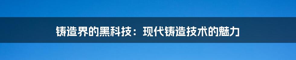 铸造界的黑科技：现代铸造技术的魅力